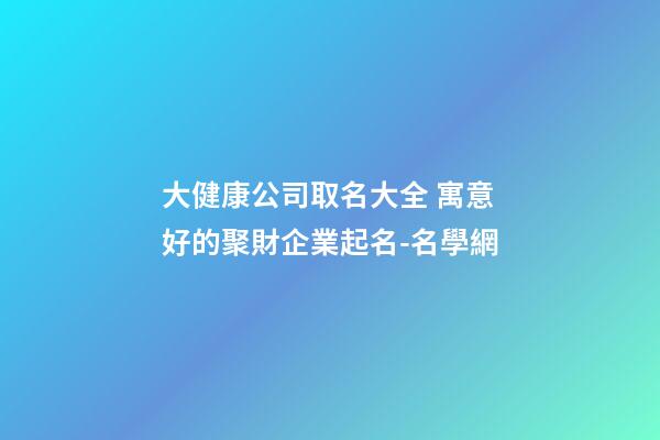 大健康公司取名大全 寓意好的聚財企業起名-名學網-第1張-公司起名-玄機派